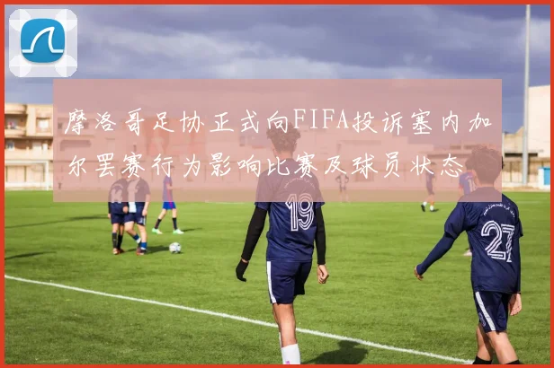 摩洛哥足协正式向FIFA投诉塞内加尔罢赛行为影响比赛及球员状态
