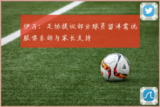 伊万：足协提议部分球员留洋需说服俱乐部与家长支持