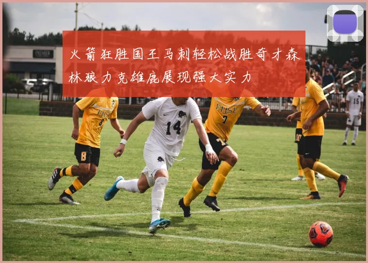 火箭狂胜国王马刺轻松战胜奇才森林狼力克雄鹿展现强大实力