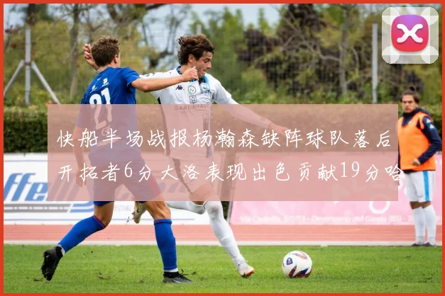 快船半场战报杨瀚森缺阵球队落后开拓者6分大洛表现出色贡献19分哈登也有14分进账