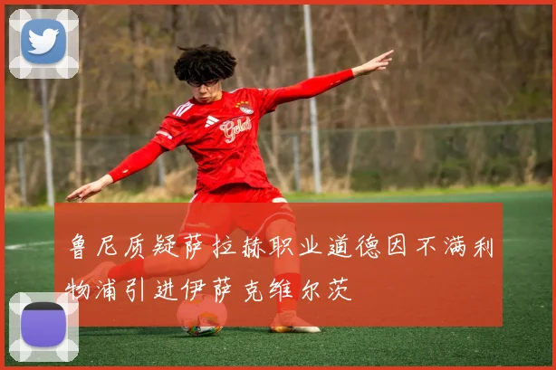 鲁尼质疑萨拉赫职业道德因不满利物浦引进伊萨克维尔茨