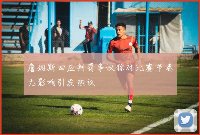 詹姆斯回应判罚争议称对比赛节奏无影响引发热议