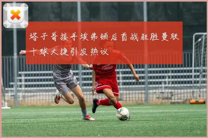 塔子哥接手埃弗顿后首战狂胜曼联十球大捷引发热议