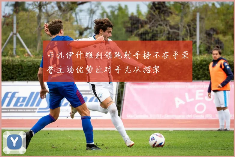 卡扎伊什维利领跑射手榜不在乎荣誉主场优势让对手无从招架