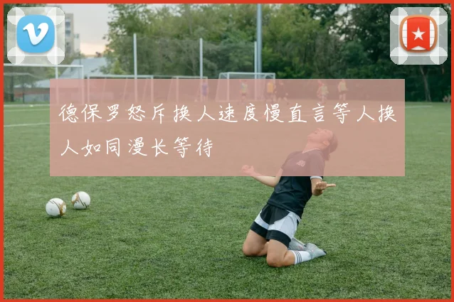 德保罗怒斥换人速度慢直言等人换人如同漫长等待