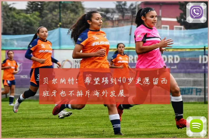贝尔纳特：希望踢到40岁更愿留西班牙也不排斥海外发展