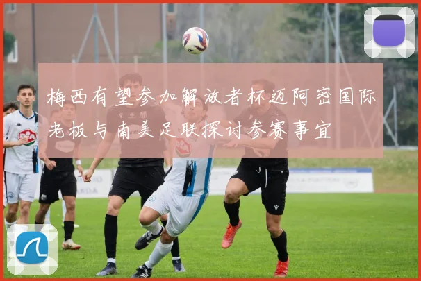 梅西有望参加解放者杯迈阿密国际老板与南美足联探讨参赛事宜