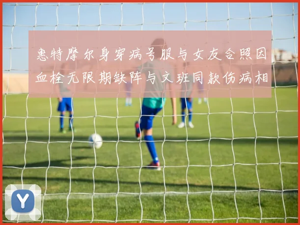 惠特摩尔身穿病号服与女友合照因血栓无限期缺阵与文班同款伤病相似