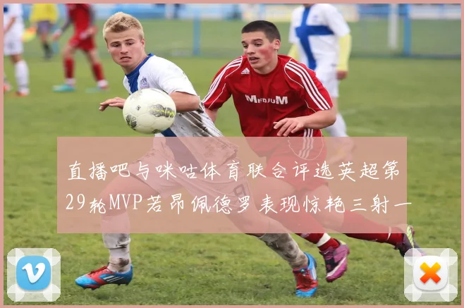 直播吧与咪咕体育联合评选英超第29轮MVP若昂佩德罗表现惊艳三射一传助球队获胜