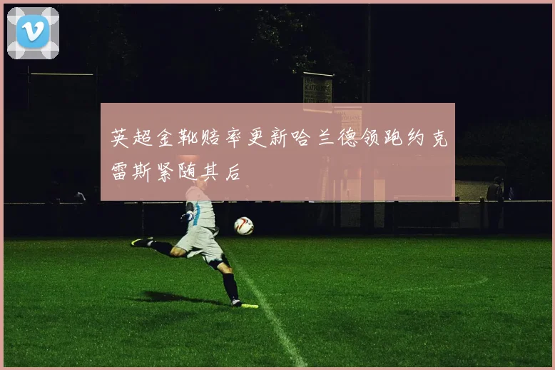 英超金靴赔率更新哈兰德领跑约克雷斯紧随其后
