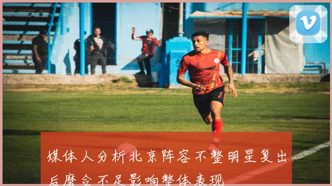 媒体人分析北京阵容不整明星复出后磨合不足影响整体表现