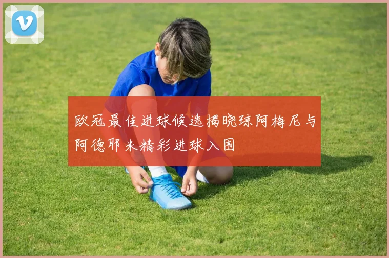 欧冠最佳进球候选揭晓琼阿梅尼与阿德耶米精彩进球入围