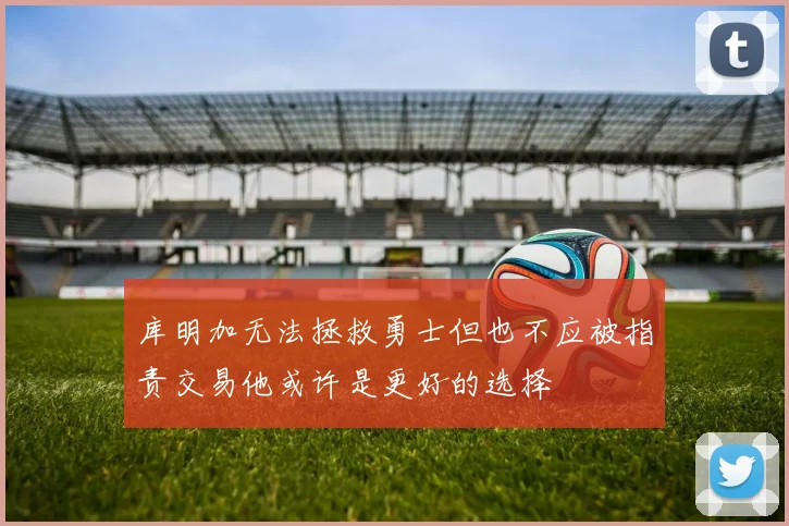 库明加无法拯救勇士但也不应被指责交易他或许是更好的选择
