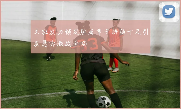 文班发力锁定胜局华子拼劲十足引发悬念激战全场