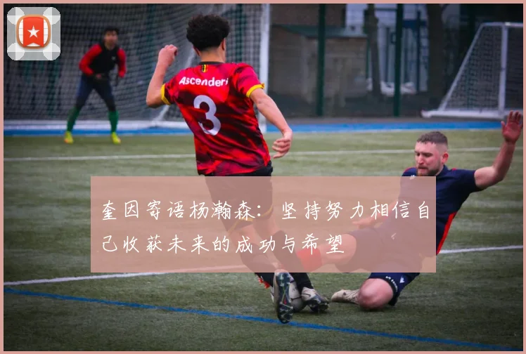 奎因寄语杨瀚森：坚持努力相信自己收获未来的成功与希望