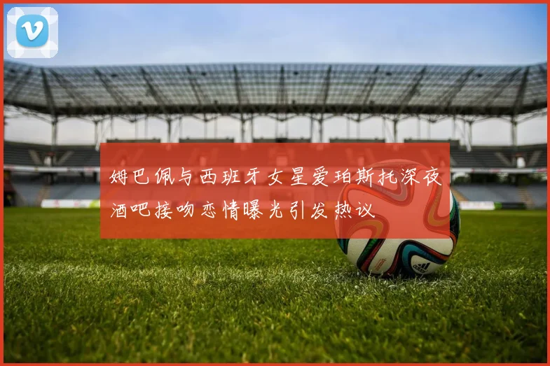 姆巴佩与西班牙女星爱珀斯托深夜酒吧接吻恋情曝光引发热议