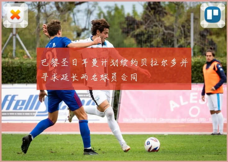 巴黎圣日耳曼计划续约贝拉尔多并寻求延长两名球员合同