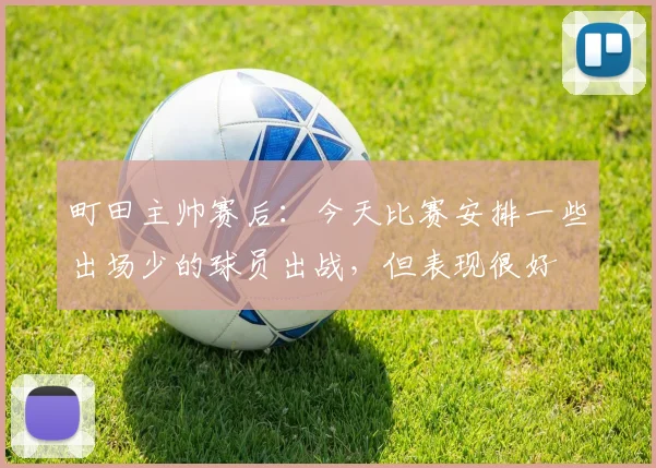 町田主帅赛后：今天比赛安排一些出场少的球员出战，但表现很好