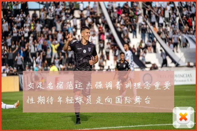 女足名宿范运杰强调青训理念重要性期待年轻球员走向国际舞台